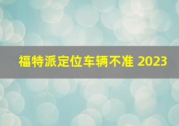 福特派定位车辆不准 2023